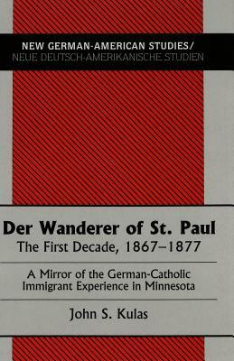 Der Wanderer of St. Paul: The First Decade, 1867-1877. a Mirror of the German-Catholic Immigrant Experience in Minnesota by John S. Kulas