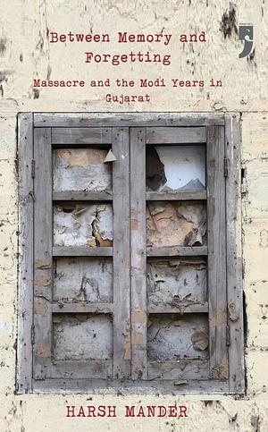 Between Memory and Forgetting: Massacre and the Modi Years in Gujarat by Harsh Mander