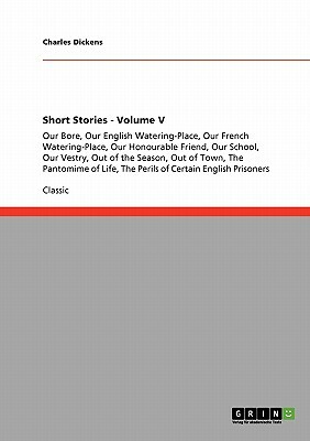 Short Stories - Volume V: Our Bore, Our English Watering-Place, Our French Watering-Place, Our Honourable Friend, Our School, Our Vestry, Out of by Charles Dickens