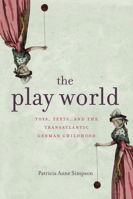 The Play World: Toys, Texts, and the Transatlantic German Childhood by Patricia Anne Simpson