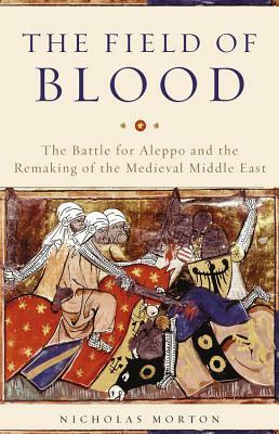 The Field of Blood: The Battle for Aleppo and the Remaking of the Medieval Middle East by Nicholas Morton