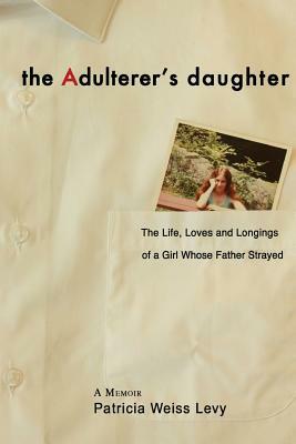 The Adulterer's Daughter: The Life, Loves and Longings of a Girl Whose Father Strayed by Patricia Weiss Levy