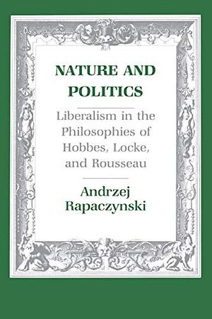 Nature and Politics: Liberalism in the Philosophies of Hobbes, Locke, and Rousseau by Andrzej Rapaczynski