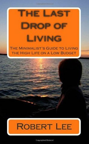 The Last Drop of Living: A Minimalist's Guide to Living the High Life on a Low Budget by Robert Lee