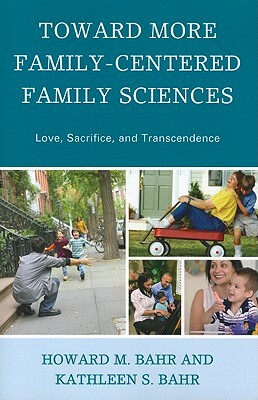 Toward More Family-Centered Family Sciences: Love, Sacrifice, and Transcendence by Howard M. Bahr, Kathleen S. Bahr