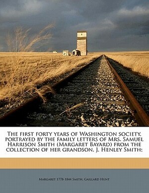 The First Forty Years of Washington Society, Portrayed by the Family Letters of Mrs. Samuel Harrison Smith (Margaret Bayard) from the Collection of Her Grandson, J. Henley Smith; by Gaillard Hunt, Margaret Smith