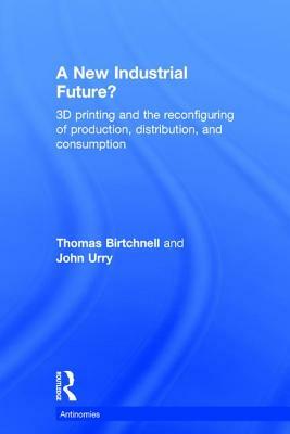 A New Industrial Future?: 3D Printing and the Reconfiguring of Production, Distribution, and Consumption by Thomas Birtchnell, John Urry
