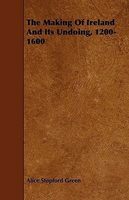 The Making of Ireland and Its Undoing, 1200-1600 by Alice Stopford Green