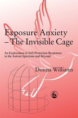 Exposure Anxiety - The Invisible Cage: An Exploration of Self-Protection Responses in the Autism Spectrum and Beyond by Donna Williams