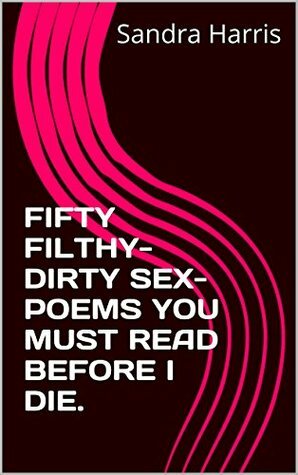 FIFTY FILTHY-DIRTY SEX-POEMS YOU MUST READ BEFORE I DIE by Sandra Harris