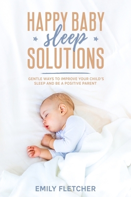 Happy Baby Sleep Solutions: Gentle Ways to Improve Your Child's Sleep and Be a Positive Parent by Emily Fletcher