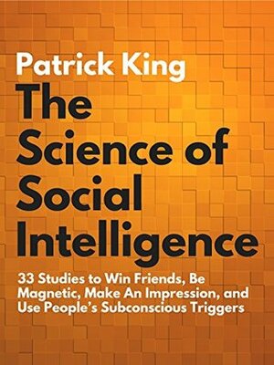 The Science of Social Intelligence: 33 Studies to Win Friends, Be Magnetic, Make An Impression, and Use People's Subconscious Triggers by Patrick King