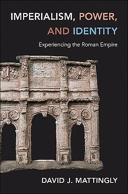 Imperialism, Power, and Identity: Experiencing the Roman Empire by David J. Mattingly