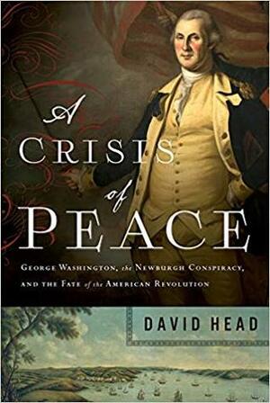 A Crisis of Peace: George Washington, the Newburgh Conspiracy, and the Fate of the American Revolution by David Head