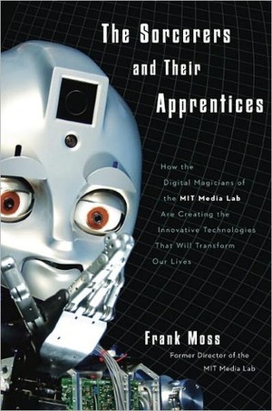 The Sorcerers and Their Apprentices: How the Digital Magicians of the MIT Media Lab Are Creating the Innovative Technologies That Will Transform Our Lives by Frank Moss