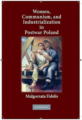 Women, Communism, and Industrialization in Postwar Poland by Małgorzata Fidelis