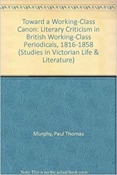 Toward A Working Class Canon: Literary Criticism In British Working Class Periodicals, 1816 1858 by Paul Thomas Murphy