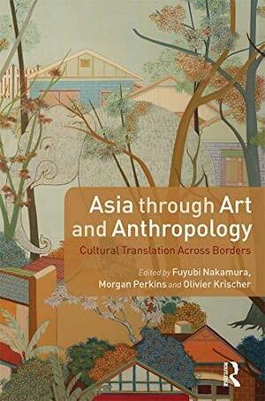 Asia through Art and Anthropology: Cultural Translation Across Borders by Morgan Perkins, Fuyubi Nakamura, Olivier Krischer