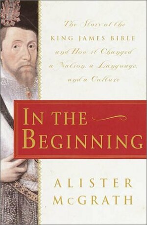 In the Beginning : The Story of the King James Bible and How it Changed a Nation, a Language, and a Culture by Alister E. McGrath