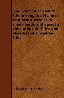 The voice of Christian life in song; or, Hymns and hymn-writers of many lands and ages, by the author of 'Tales and sketches of Christian life'. by Elizabeth Charles