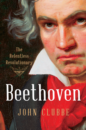 Beethoven: The Relentless Revolutionary by John Clubbe