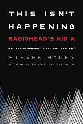 This Isn't Happening: Radiohead's "Kid A" and the Beginning of the 21st Century by Steven Hyden