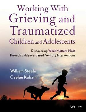 Working with Grieving and Traumatized Children and Adolescents: Discovering What Matters Most Through Evidence-Based, Sensory Interventions by William Steele, Caelan Kuban
