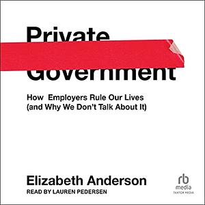 Private Government: How Employers Rule Our Lives (and Why We Don't Talk about It) by Elizabeth Anderson