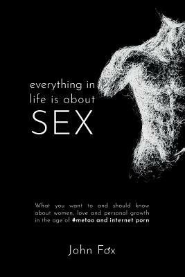 Everything in Life is about Sex: What you want to and should know about women, love and personal growth in the age of #MeToo and Internet Porn by John Fox