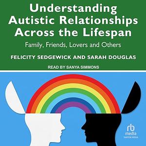Understanding Autistic Relationships Across the Lifespan: Family, Friends, Lovers and Others by Felicity Sedgewick, Sarah Douglas