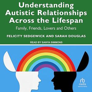 Understanding Autistic Relationships Across the Lifespan: Family, Friends, Lovers and Others by Sarah Douglas, Felicity Sedgewick