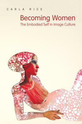 Becoming Women: The Embodied Self in Image Culture by Carla Rice