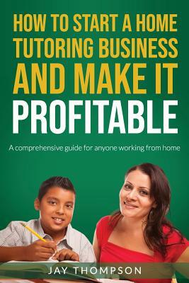 How to Start a Home Tutoring Business and Make It Profitable: A Comprehensive Guide for Anyone Working from Home by Jay Thompson