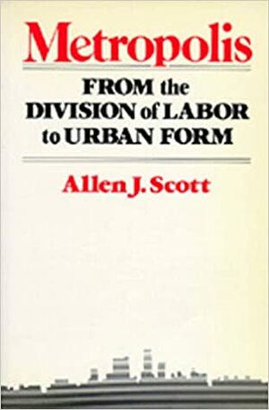 Metropolis: From the Division of Labor to Urban Form by Allen J. Scott