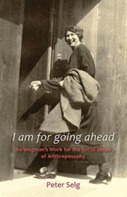 I Am for Going Ahead: Ita Wegman's Work for the Social Ideals of Anthroposophy by Peter Selg