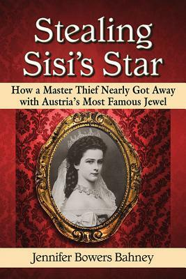 Stealing Sisi's Star: How a Master Thief Nearly Got Away with Austria's Most Famous Jewel by Jennifer Bowers Bahney