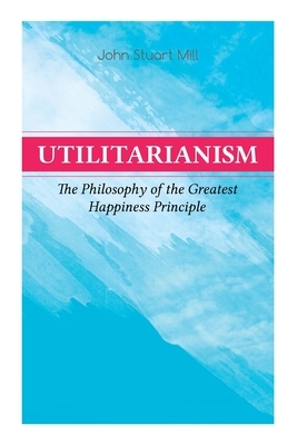 Utilitarianism - The Philosophy of the Greatest Happiness Principle: What Is Utilitarianism (General Remarks), Proof of the Greatest-Happiness Princip by John Stuart Mill