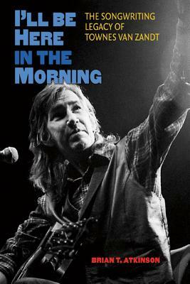 I'll Be Here in the Morning: The Songwriting Legacy of Townes Van Zandt by Brian T. Atkinson