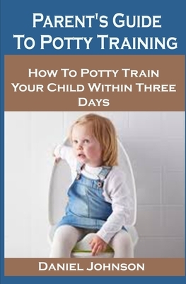 Parent's Guide To Potty Training: Parent's To Potty Training: How To Potty Train Your Child Within Three Days by Daniel Johnson