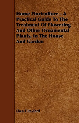 Home Floriculture - A Practical Guide To The Treatment Of Flowering And Other Ornamental Plants, In The House And Garden by Eben E. Rexford