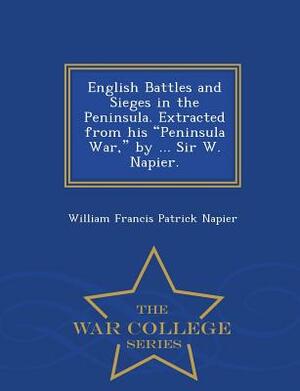 English Battles and Sieges in the Peninsula. Extracted from His Peninsula War, by ... Sir W. Napier. - War College Series by William Francis Patrick Napier