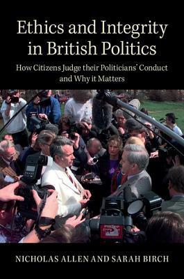 Ethics and Integrity in British Politics: How Citizens Judge Their Politicians' Conduct and Why It Matters by Nicholas Allen, Sarah Birch
