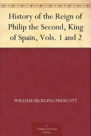 History of the Reign of Philip the Second, King of Spain, Vols. 1 and 2 by William H. Prescott