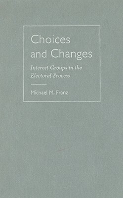 Choices and Changes: Interest Groups in the Electoral Process by Michael M. Franz