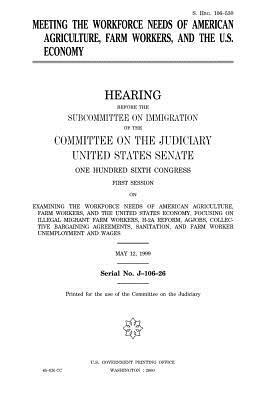 Meeting the workforce needs of American agriculture, farm workers, and the U.S. economy by Committee on the Judiciary, United States Congress, United States Senate