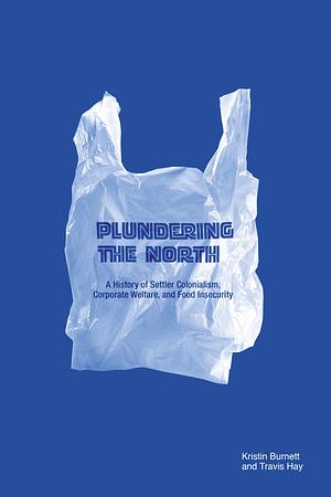 Plundering the North: A History of Settler Colonialism, Corporate Welfare, and Food Insecurity by Travis Hay, Kristin Burnett