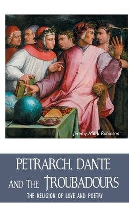 Petrarch, Dante and the Troubadours: The Religion of Love and Poetry by Jeremy Mark Robinson