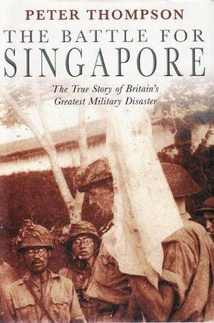 The Battle for Singapore : The True Story by Peter Thompson, Peter Thompson