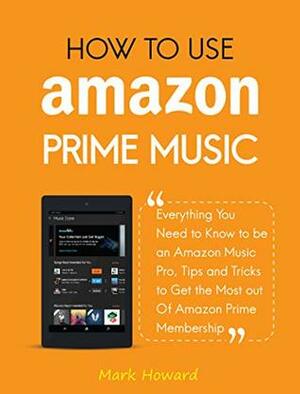 How to Use Amazon Prime Music: Everything You Need to Know to be an Amazon Music Pro, Tips and Tricks to Get the Most out Of Amazon Prime Membership by Mark Howard