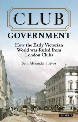 Club Government: How the Early Victorian World Was Ruled from London Clubs by Seth Alexander Thévoz